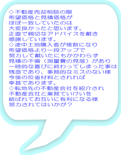 ♢不動産売却相談の際 希望価格と見積価格が ほぼ一致していたのは 大変良かったと思います。 正直で親切なアドバイスを戴き 感謝しています。 ♢途中土地購入者が複数になり 希望価格より一段アップで 努力して戴いたにもかかわらず 見積の不備（測量費の見落）があり 一時的な喜びに終わってしまった事は 残念であり、事務的なミスのない様 今後の反省材料とされれば 幸甚であります。 ♢転地先の不動産会社を紹介され 不動産会社と業務ていけいを 結ばれてお互いに有利になる様 努力されてはいかが？ 