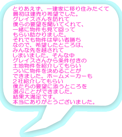 とりあえず、一建家に移り住みたくて 最初は建売り希望でした。 グレイスさんを訪れて 僕らの要望を聞いてくれて、 一緒に物件も見て回って もらい助かりました。 それでも物件は早い者勝ち なので、希望したところは、 みんな先を越されて しまいました。そんな中 グレイスさんから条件付きの 土地物件を紹介してもらい ついに物件を決めることが できました。ホームメーカーも ２社紹介してもらい 僕たちの要望に添うところを 選ぶことができました。 結果大満足です。 本当にありがとうございました。 