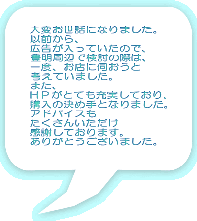 大変お世話になりました。 以前から、 広告が入っていたので、 豊明周辺で検討の際は、 一度、お店に伺おうと 考えていました。 また、 ＨＰがとても充実しており、 購入の決め手となりました。 アドバイスも たくさんいただけ 感謝しております。 ありがとうございました。 