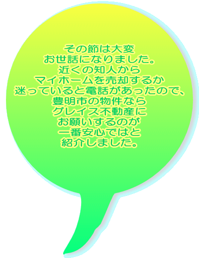 その節は大変 お世話になりました。 近くの知人から マイホームを売却するか 迷っていると電話があったので、 豊明市の物件なら グレイス不動産に お願いするのが 一番安心ではと 紹介しました。  