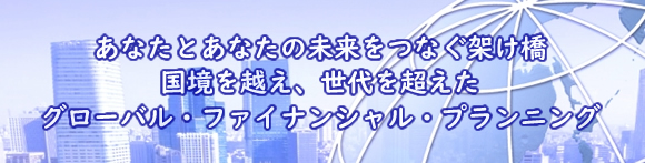 あなたとあなたの未来をつなぐ架け橋 　国境を越え、世代を超えた　グローバル・ファイナンシャル・プランニング