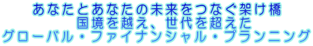 あなたとあなたの未来をつなぐ架け橋 　国境を越え、世代を超えた　グローバル・ファイナンシャル・プランニング